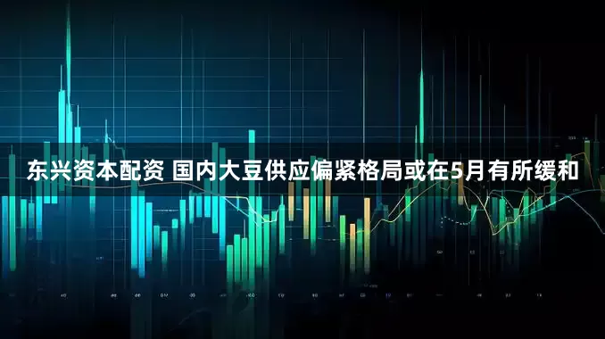 东兴资本配资 国内大豆供应偏紧格局或在5月有所缓和
