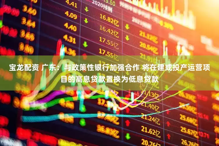 宝龙配资 广东：与政策性银行加强合作 将在建或投产运营项目的高息贷款置换为低息贷款