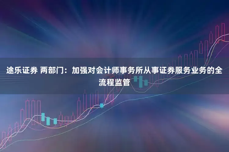 途乐证券 两部门：加强对会计师事务所从事证券服务业务的全流程监管