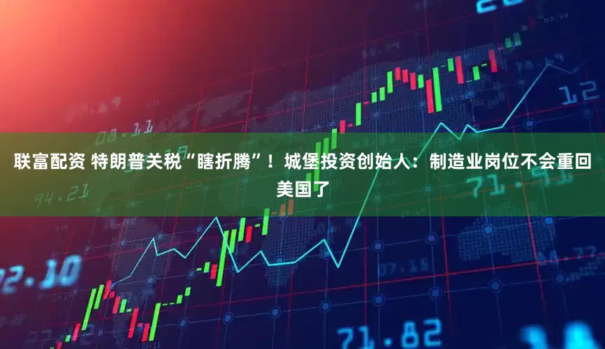 联富配资 特朗普关税“瞎折腾”！城堡投资创始人：制造业岗位不会重回美国了