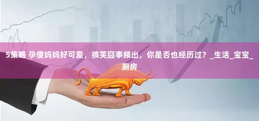 5策略 孕傻妈妈好可爱，搞笑囧事频出，你是否也经历过？_生活_宝宝_厨房