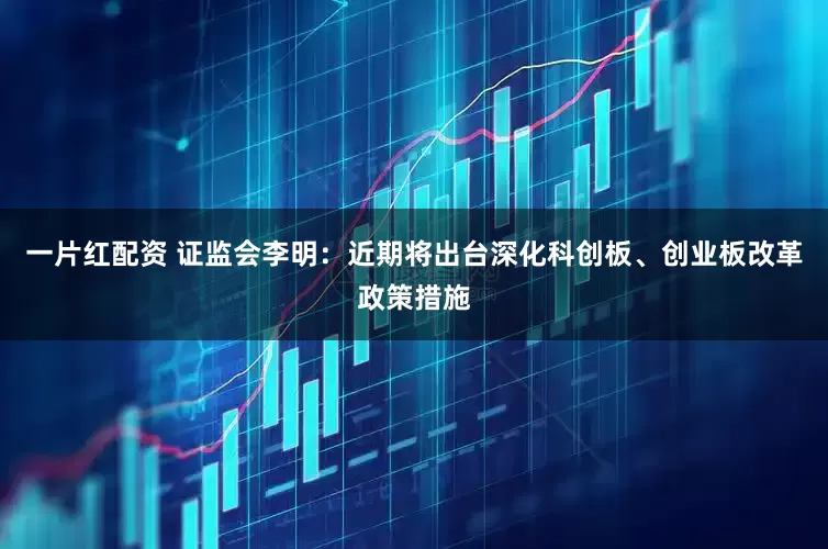 一片红配资 证监会李明：近期将出台深化科创板、创业板改革政策措施