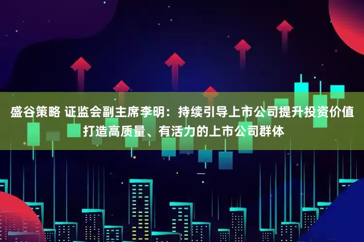 盛谷策略 证监会副主席李明：持续引导上市公司提升投资价值 打造高质量、有活力的上市公司群体