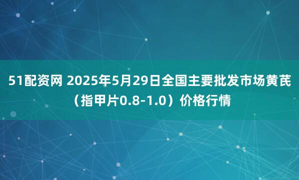 51配资网 2025年5月29日全国主要批发市场黄芪（指甲片0.8-1.0）价格行情