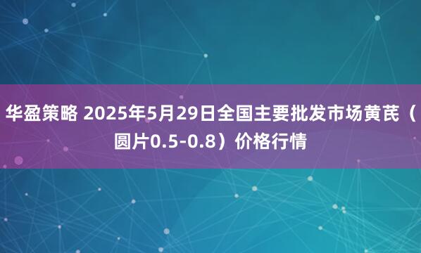 华盈策略 2025年5月29日全国主要批发市场黄芪（圆片0.5-0.8）价格行情