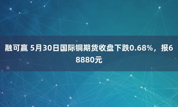 融可赢 5月30日国际铜期货收盘下跌0.68%，报68880元