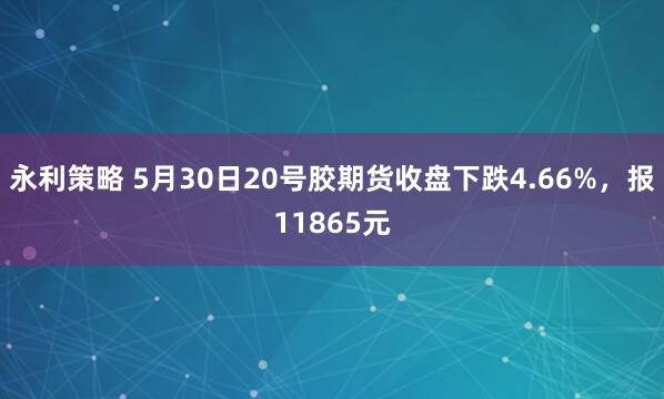 永利策略 5月30日20号胶期货收盘下跌4.66%，报11865元