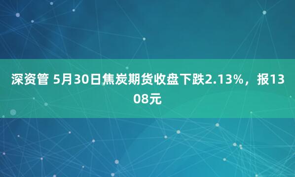 深资管 5月30日焦炭期货收盘下跌2.13%，报1308元