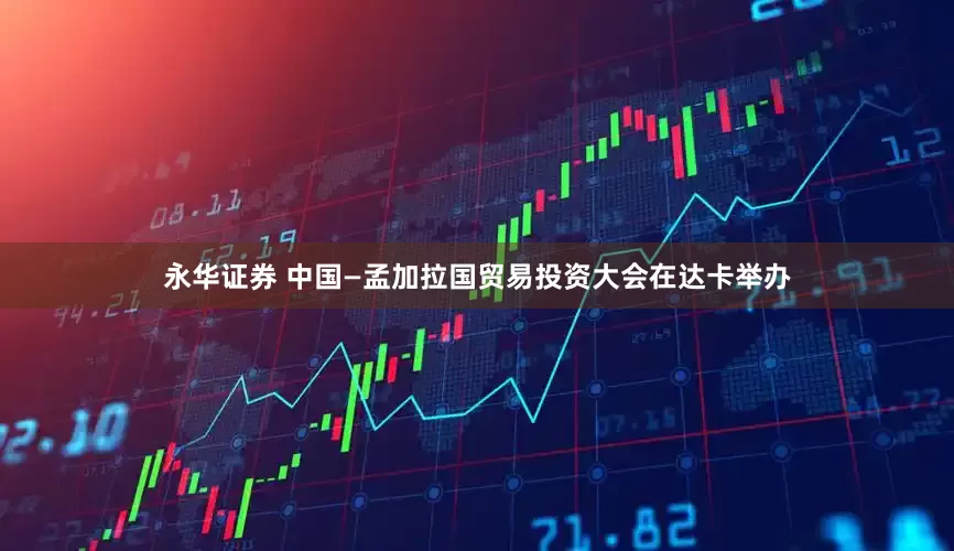 永华证券 中国—孟加拉国贸易投资大会在达卡举办