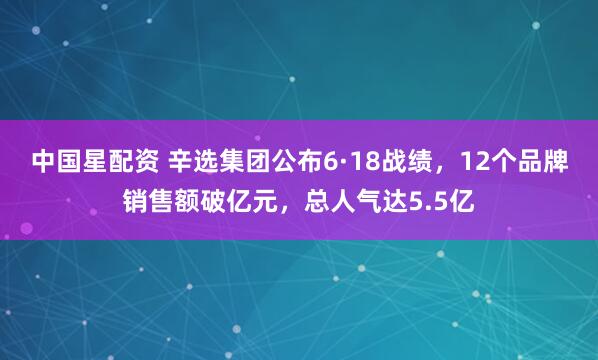 中国星配资 辛选集团公布6·18战绩，12个品牌销售额破亿元，总人气达5.5亿
