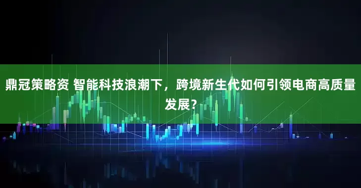 鼎冠策略资 智能科技浪潮下，跨境新生代如何引领电商高质量发展？