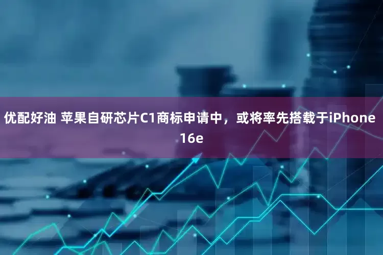 优配好油 苹果自研芯片C1商标申请中，或将率先搭载于iPhone 16e