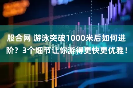 股合网 游泳突破1000米后如何进阶？3个细节让你游得更快更优雅！