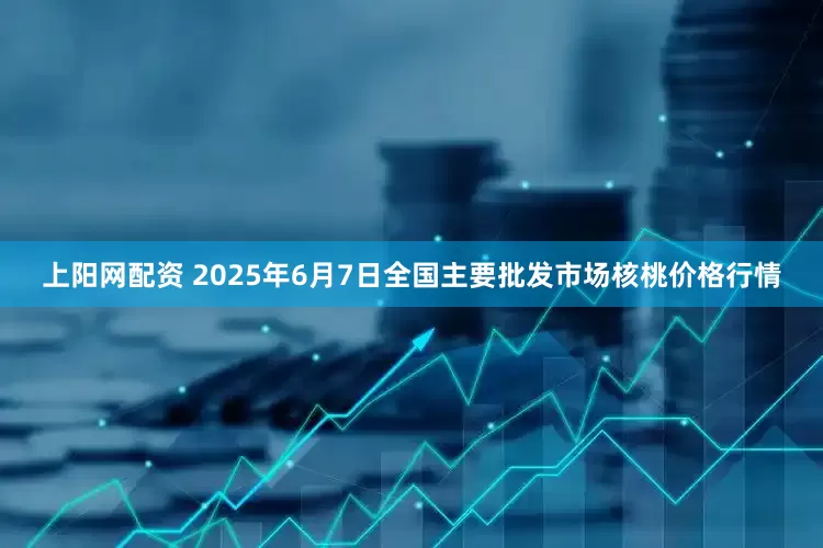 上阳网配资 2025年6月7日全国主要批发市场核桃价格行情