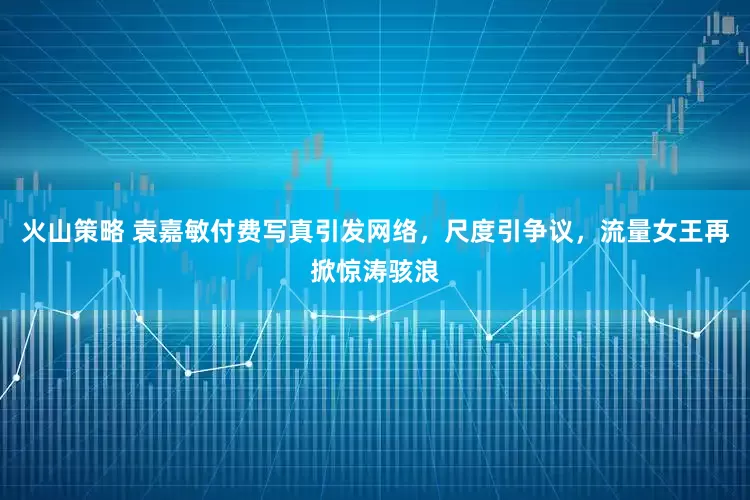 火山策略 袁嘉敏付费写真引发网络，尺度引争议，流量女王再掀惊涛骇浪