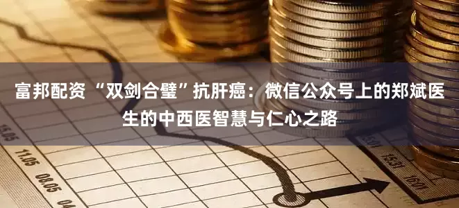 富邦配资 “双剑合璧”抗肝癌：微信公众号上的郑斌医生的中西医智慧与仁心之路