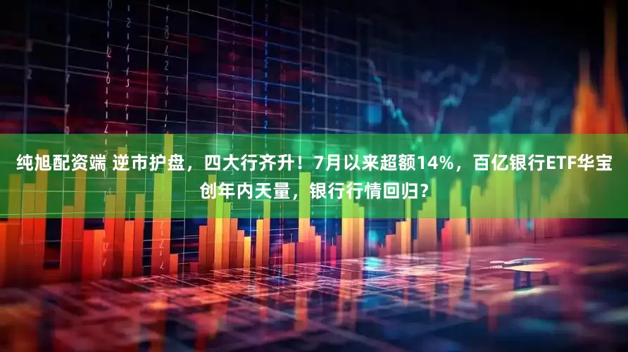 纯旭配资端 逆市护盘，四大行齐升！7月以来超额14%，百亿银行ETF华宝创年内天量，银行行情回归？