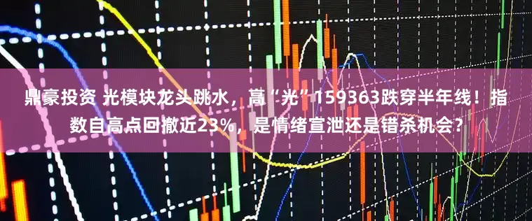 鼎豪投资 光模块龙头跳水，高“光”159363跌穿半年线！指数自高点回撤近23%，是情绪宣泄还是错杀机会？