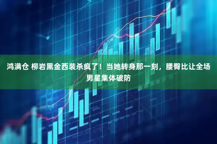 鸿满仓 柳岩黑金西装杀疯了！当她转身那一刻，腰臀比让全场男星集体破防